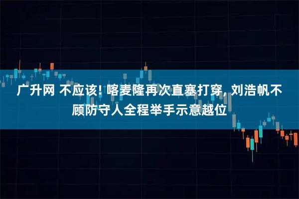 广升网 不应该! 喀麦隆再次直塞打穿, 刘浩帆不顾防守人全程举手示意越位