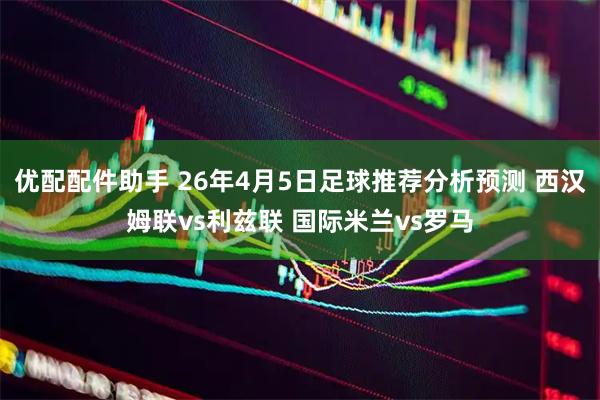 优配配件助手 26年4月5日足球推荐分析预测 西汉姆联vs利兹联 国际米兰vs罗马