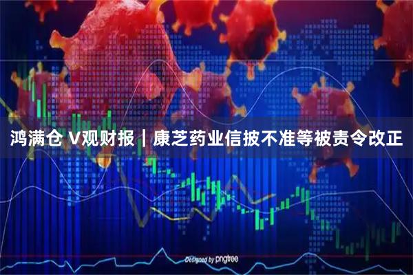 鸿满仓 V观财报｜康芝药业信披不准等被责令改正